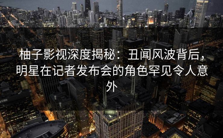 柚子影视深度揭秘：丑闻风波背后，明星在记者发布会的角色罕见令人意外
