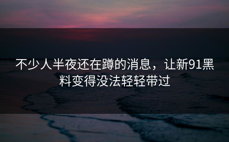 不少人半夜还在蹲的消息,让新91黑料变得没法轻轻带过 不少人半夜还在蹲的消息,让新91黑料变得没法轻轻带过