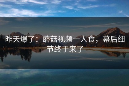 昨天爆了：蘑菇视频一人食，幕后细节终于来了