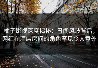 柚子影视深度揭秘：丑闻风波背后，网红在酒店房间的角色罕见令人意外