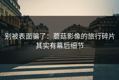 别被表面骗了：蘑菇影像的旅行碎片其实有幕后细节