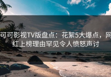 可可影视TV版盘点：花絮5大爆点，网红上榜理由罕见令人愤怒声讨