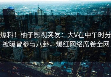 爆料！柚子影视突发：大V在中午时分被曝曾参与八卦，爆红网络席卷全网