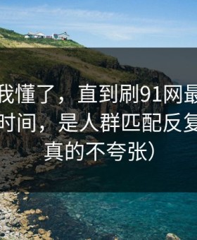 我以为我懂了，直到刷91网最折磨人的不是时间，是人群匹配反复拉扯（真的不夸张）