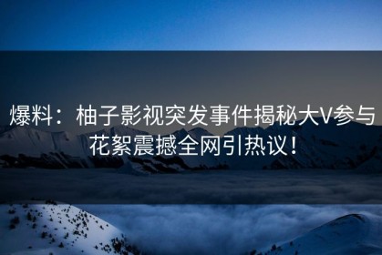 爆料：柚子影视突发事件揭秘大V参与花絮震撼全网引热议！
