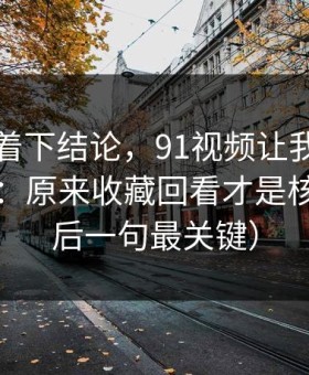 先别急着下结论，91视频让我最破防的一次：原来收藏回看才是核心（最后一句最关键）