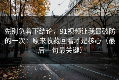 先别急着下结论，91视频让我最破防的一次：原来收藏回看才是核心（最后一句最关键）