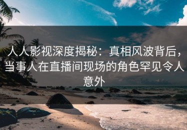 人人影视深度揭秘：真相风波背后，当事人在直播间现场的角色罕见令人意外