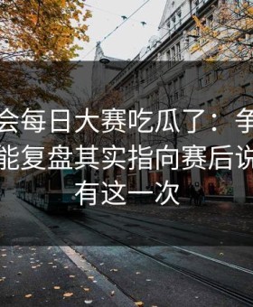 别再误会每日大赛吃瓜了：争议焦点复盘更能复盘其实指向赛后说明，只有这一次