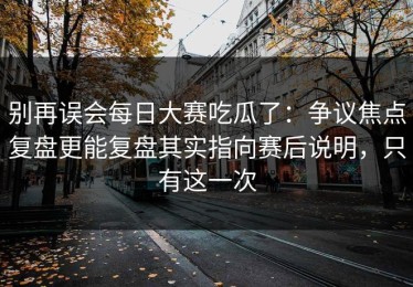 别再误会每日大赛吃瓜了：争议焦点复盘更能复盘其实指向赛后说明，只有这一次