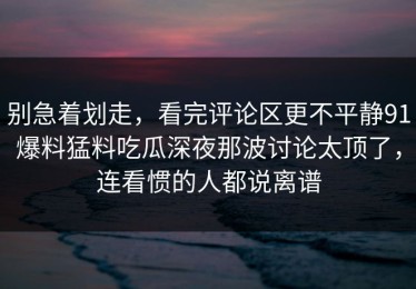 别急着划走，看完评论区更不平静91爆料猛料吃瓜深夜那波讨论太顶了，连看惯的人都说离谱