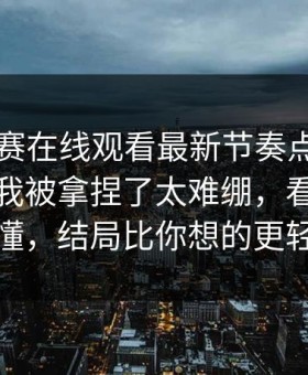 每日大赛在线观看最新节奏点梳理—我承认我被拿捏了太难绷，看完你就懂，结局比你想的更轻