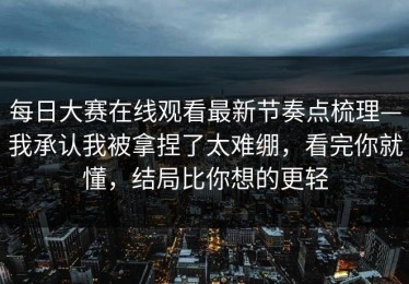 每日大赛在线观看最新节奏点梳理—我承认我被拿捏了太难绷，看完你就懂，结局比你想的更轻