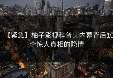 【紧急】柚子影视科普：内幕背后10个惊人真相的隐情