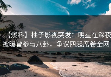 【爆料】柚子影视突发：明星在深夜被曝曾参与八卦，争议四起席卷全网