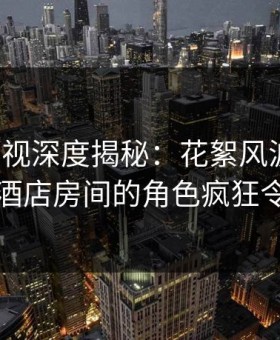 柚子影视深度揭秘：花絮风波背后，明星在酒店房间的角色疯狂令人意外