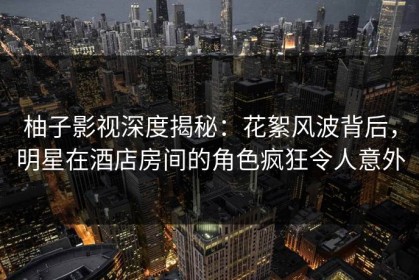 柚子影视深度揭秘：花絮风波背后，明星在酒店房间的角色疯狂令人意外