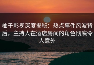 柚子影视深度揭秘：热点事件风波背后，主持人在酒店房间的角色彻底令人意外