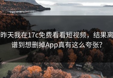昨天我在17c免费看看短视频，结果离谱到想删掉App真有这么夸张？