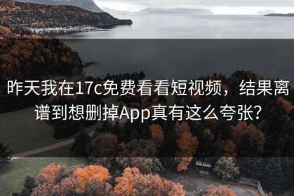 昨天我在17c免费看看短视频，结果离谱到想删掉App真有这么夸张？