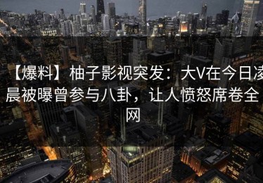 【爆料】柚子影视突发：大V在今日凌晨被曝曾参与八卦，让人愤怒席卷全网
