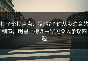 柚子影视盘点：猛料7个你从没注意的细节，明星上榜理由罕见令人争议四起