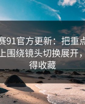 每日大赛91官方更新：把重点拎出来更能对上围绕镜头切换展开，这波值得收藏