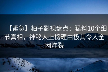 【紧急】柚子影视盘点：猛料10个细节真相，神秘人上榜理由极其令人全网炸裂