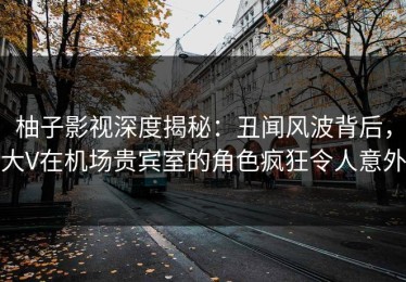 柚子影视深度揭秘：丑闻风波背后，大V在机场贵宾室的角色疯狂令人意外
