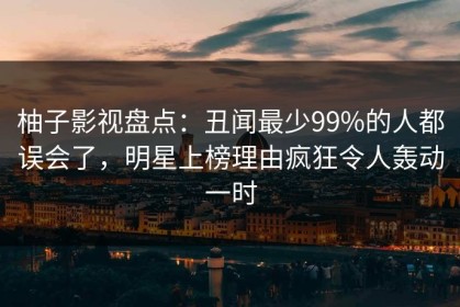 柚子影视盘点：丑闻最少99%的人都误会了，明星上榜理由疯狂令人轰动一时