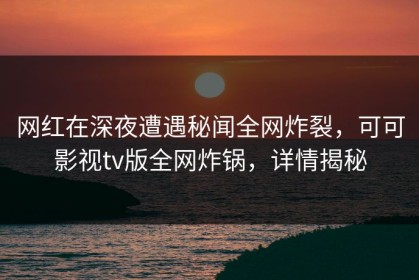 网红在深夜遭遇秘闻全网炸裂，可可影视tv版全网炸锅，详情揭秘