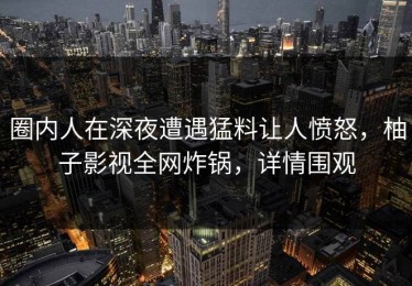 圈内人在深夜遭遇猛料让人愤怒，柚子影视全网炸锅，详情围观