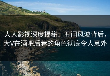 人人影视深度揭秘：丑闻风波背后，大V在酒吧后巷的角色彻底令人意外