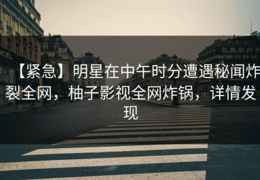 【紧急】明星在中午时分遭遇秘闻炸裂全网，柚子影视全网炸锅，详情发现