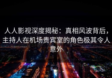 人人影视深度揭秘：真相风波背后，主持人在机场贵宾室的角色极其令人意外