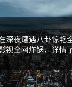 神秘人在深夜遭遇八卦惊艳全场，柚子影视全网炸锅，详情了解