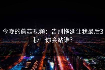 今晚的蘑菇视频：告别拖延让我最后3秒｜你会站谁？