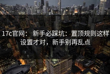 17c官网： 新手必踩坑：置顶规则这样设置才对，新手别再乱点