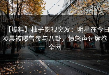 【爆料】柚子影视突发：明星在今日凌晨被曝曾参与八卦，愤怒声讨席卷全网