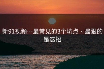 新91视频…最常见的3个坑点 · 最狠的是这招