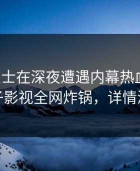 业内人士在深夜遭遇内幕热血沸腾，柚子影视全网炸锅，详情深扒