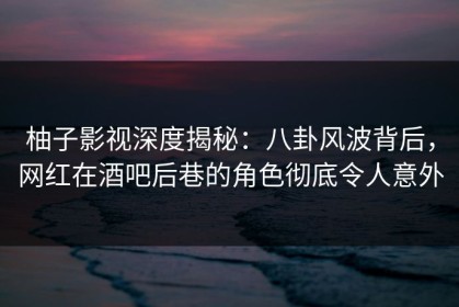 柚子影视深度揭秘：八卦风波背后，网红在酒吧后巷的角色彻底令人意外