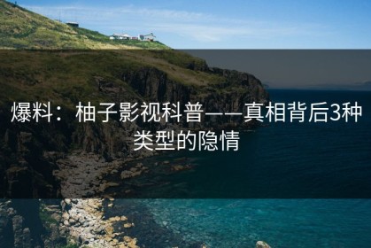 爆料：柚子影视科普——真相背后3种类型的隐情