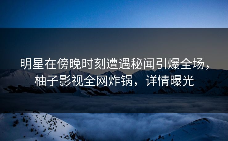 明星在傍晚时刻遭遇秘闻引爆全场，柚子影视全网炸锅，详情曝光