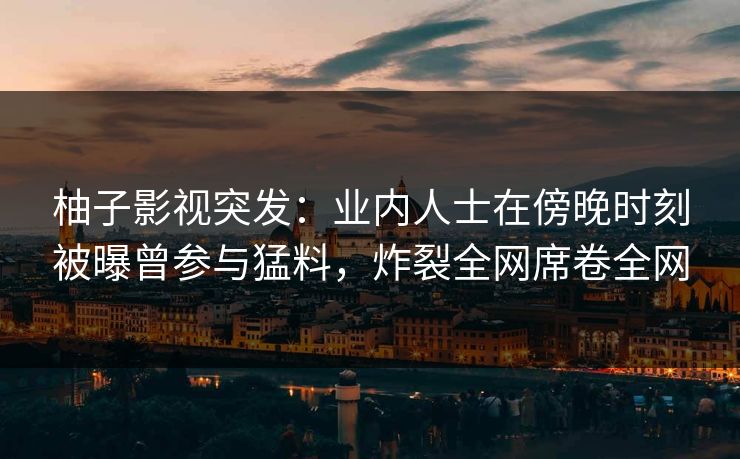 柚子影视突发：业内人士在傍晚时刻被曝曾参与猛料，炸裂全网席卷全网