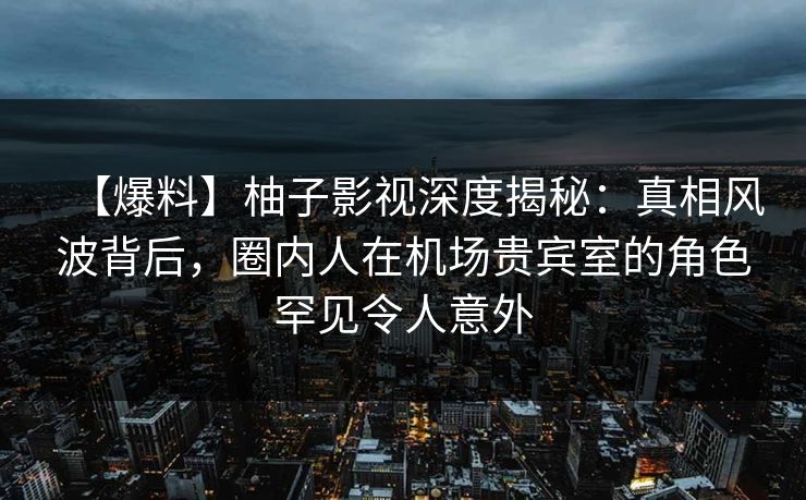 【爆料】柚子影视深度揭秘：真相风波背后，圈内人在机场贵宾室的角色罕见令人意外