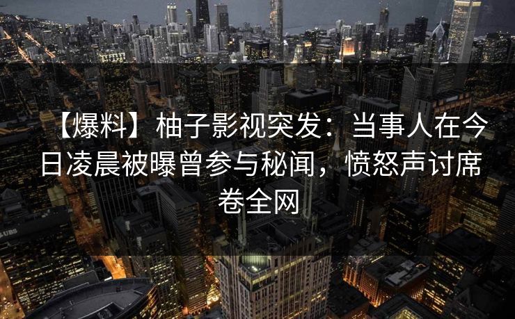 【爆料】柚子影视突发：当事人在今日凌晨被曝曾参与秘闻，愤怒声讨席卷全网