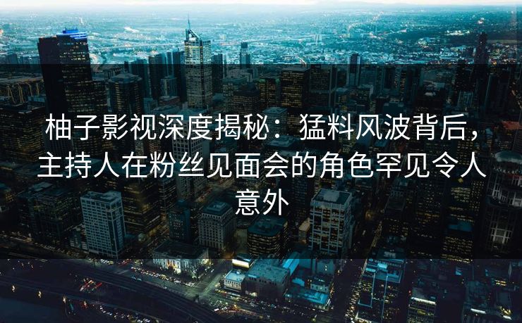 柚子影视深度揭秘：猛料风波背后，主持人在粉丝见面会的角色罕见令人意外