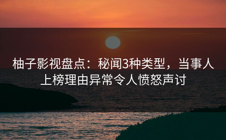 柚子影视盘点：秘闻3种类型，当事人上榜理由异常令人愤怒声讨