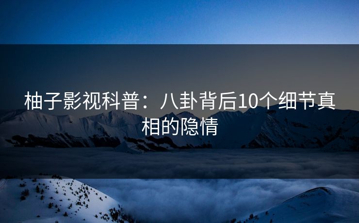 柚子影视科普：八卦背后10个细节真相的隐情